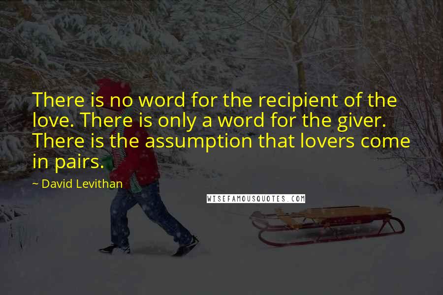 David Levithan Quotes: There is no word for the recipient of the love. There is only a word for the giver. There is the assumption that lovers come in pairs.