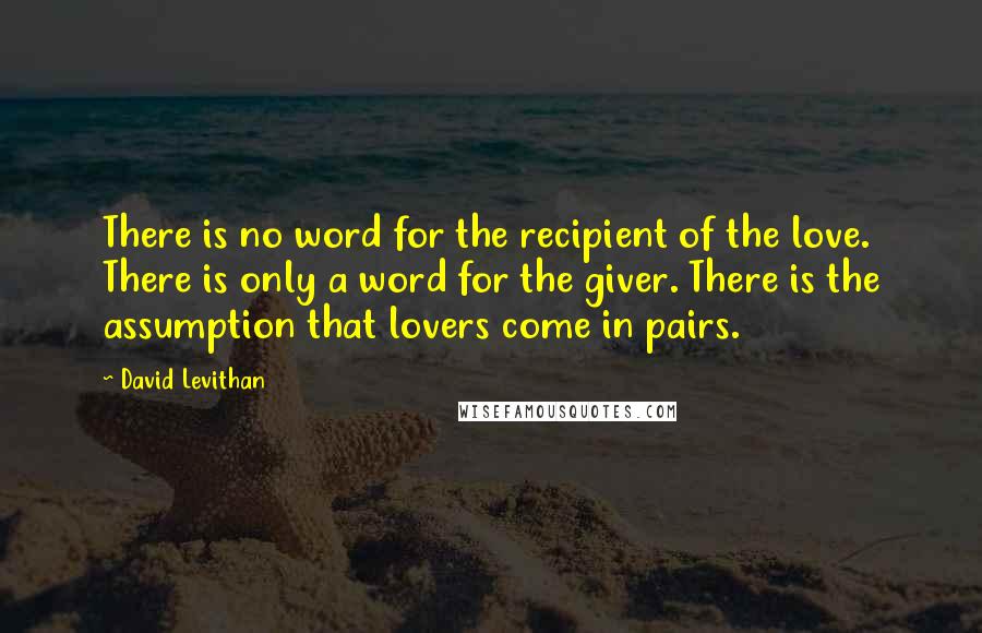David Levithan Quotes: There is no word for the recipient of the love. There is only a word for the giver. There is the assumption that lovers come in pairs.