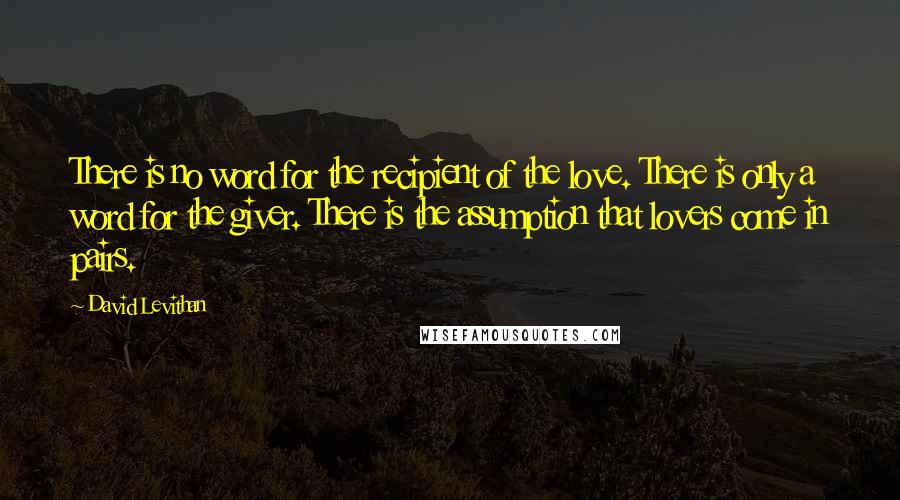 David Levithan Quotes: There is no word for the recipient of the love. There is only a word for the giver. There is the assumption that lovers come in pairs.