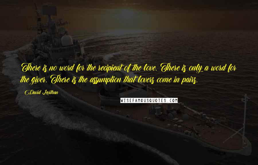 David Levithan Quotes: There is no word for the recipient of the love. There is only a word for the giver. There is the assumption that lovers come in pairs.