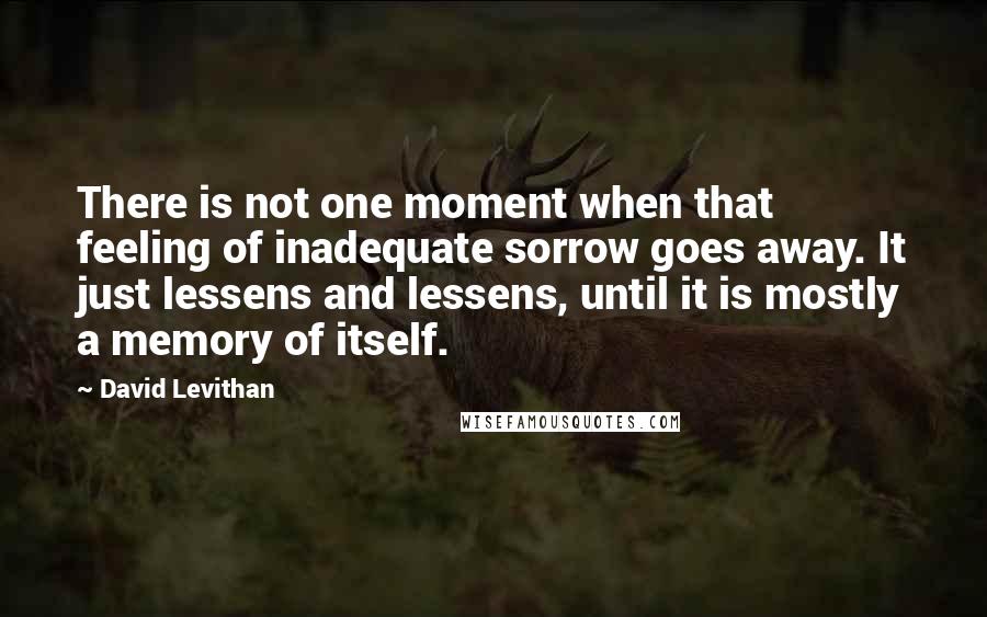 David Levithan Quotes: There is not one moment when that feeling of inadequate sorrow goes away. It just lessens and lessens, until it is mostly a memory of itself.
