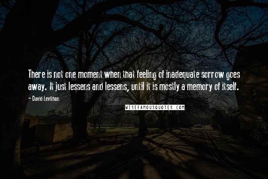 David Levithan Quotes: There is not one moment when that feeling of inadequate sorrow goes away. It just lessens and lessens, until it is mostly a memory of itself.