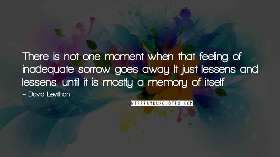 David Levithan Quotes: There is not one moment when that feeling of inadequate sorrow goes away. It just lessens and lessens, until it is mostly a memory of itself.