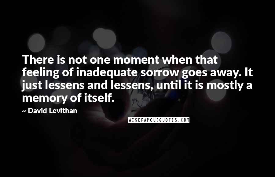 David Levithan Quotes: There is not one moment when that feeling of inadequate sorrow goes away. It just lessens and lessens, until it is mostly a memory of itself.