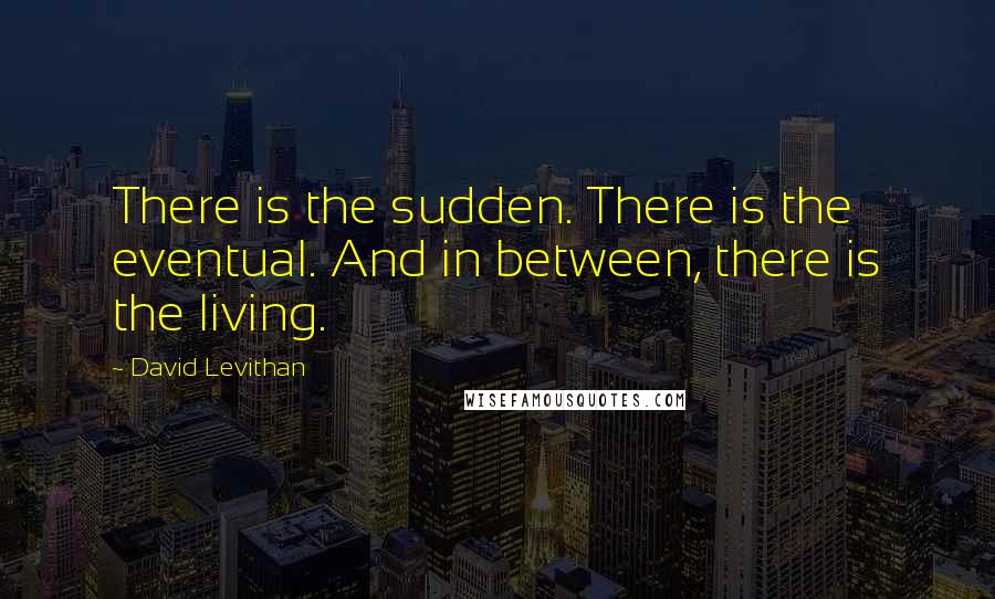 David Levithan Quotes: There is the sudden. There is the eventual. And in between, there is the living.