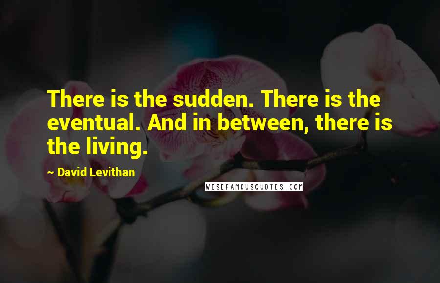 David Levithan Quotes: There is the sudden. There is the eventual. And in between, there is the living.