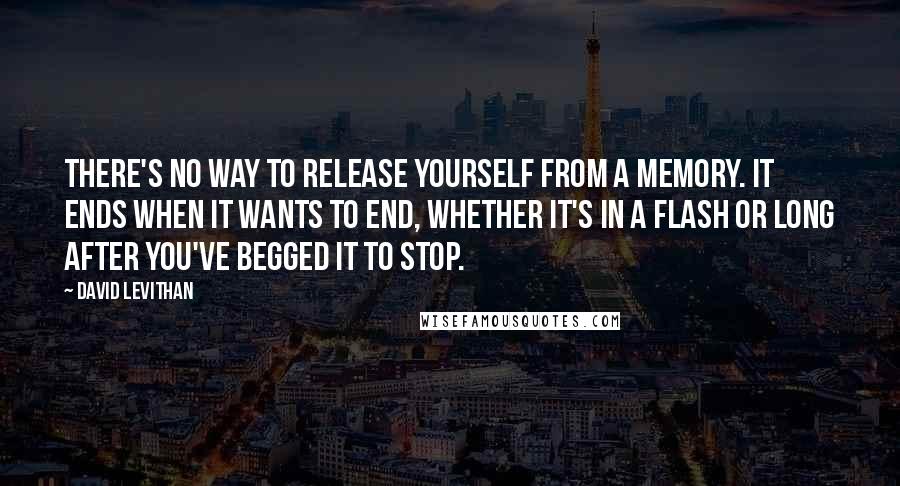 David Levithan Quotes: There's no way to release yourself from a memory. It ends when it wants to end, whether it's in a flash or long after you've begged it to stop.