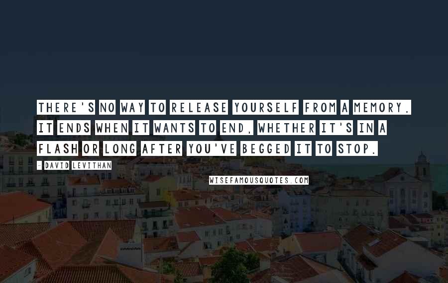 David Levithan Quotes: There's no way to release yourself from a memory. It ends when it wants to end, whether it's in a flash or long after you've begged it to stop.