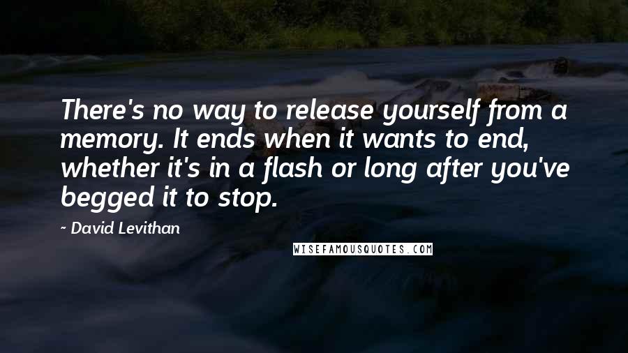 David Levithan Quotes: There's no way to release yourself from a memory. It ends when it wants to end, whether it's in a flash or long after you've begged it to stop.