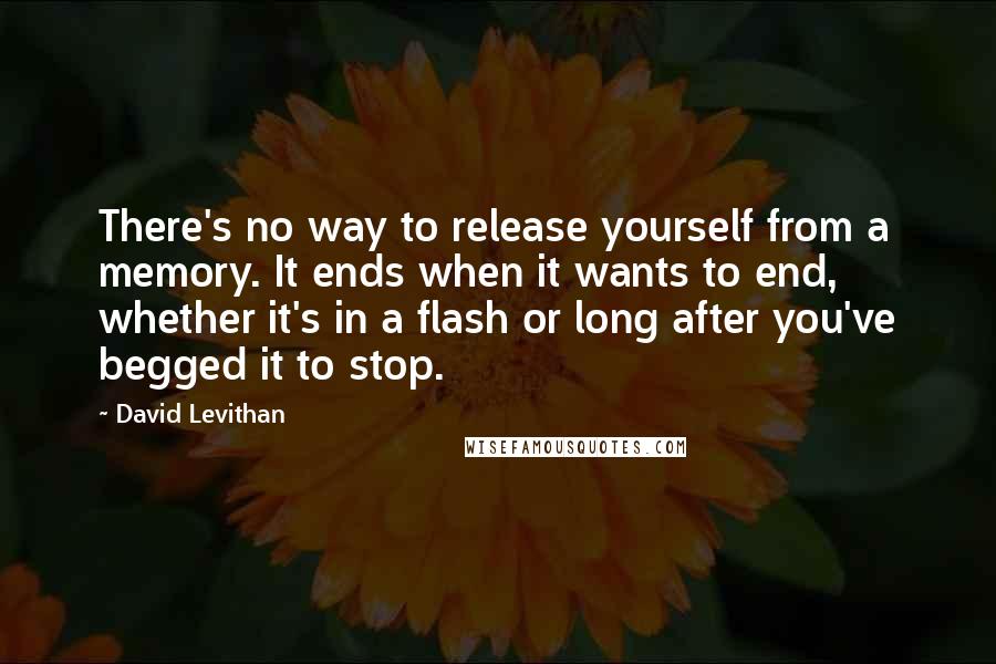 David Levithan Quotes: There's no way to release yourself from a memory. It ends when it wants to end, whether it's in a flash or long after you've begged it to stop.