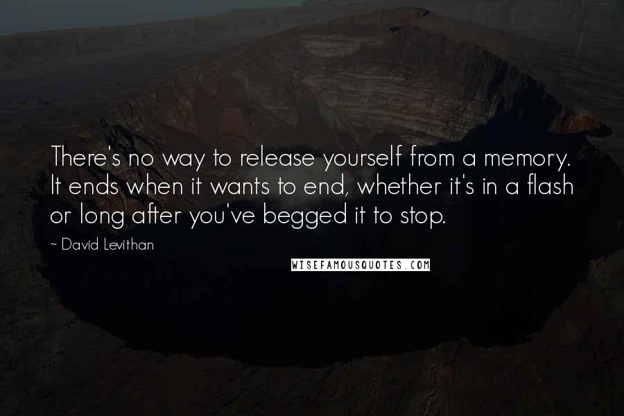 David Levithan Quotes: There's no way to release yourself from a memory. It ends when it wants to end, whether it's in a flash or long after you've begged it to stop.