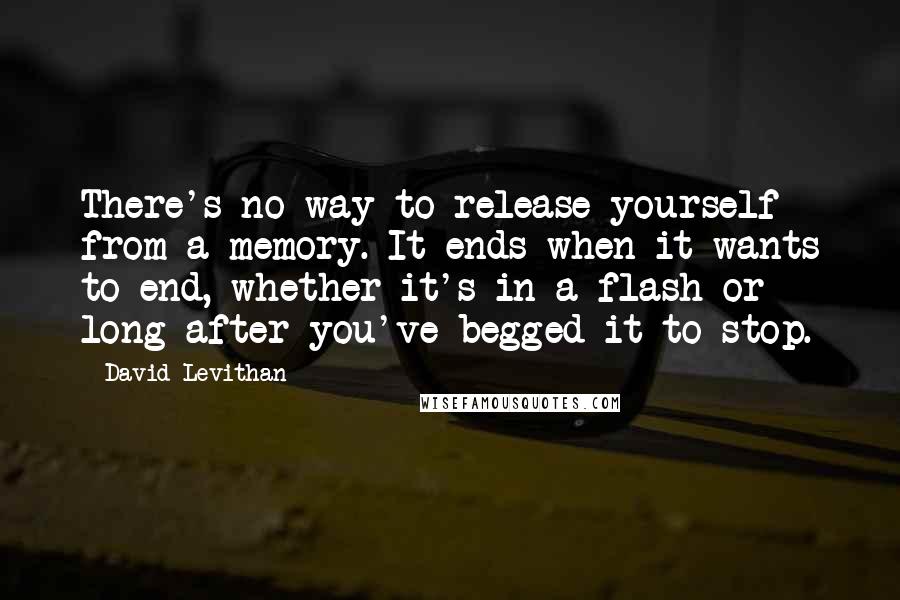 David Levithan Quotes: There's no way to release yourself from a memory. It ends when it wants to end, whether it's in a flash or long after you've begged it to stop.