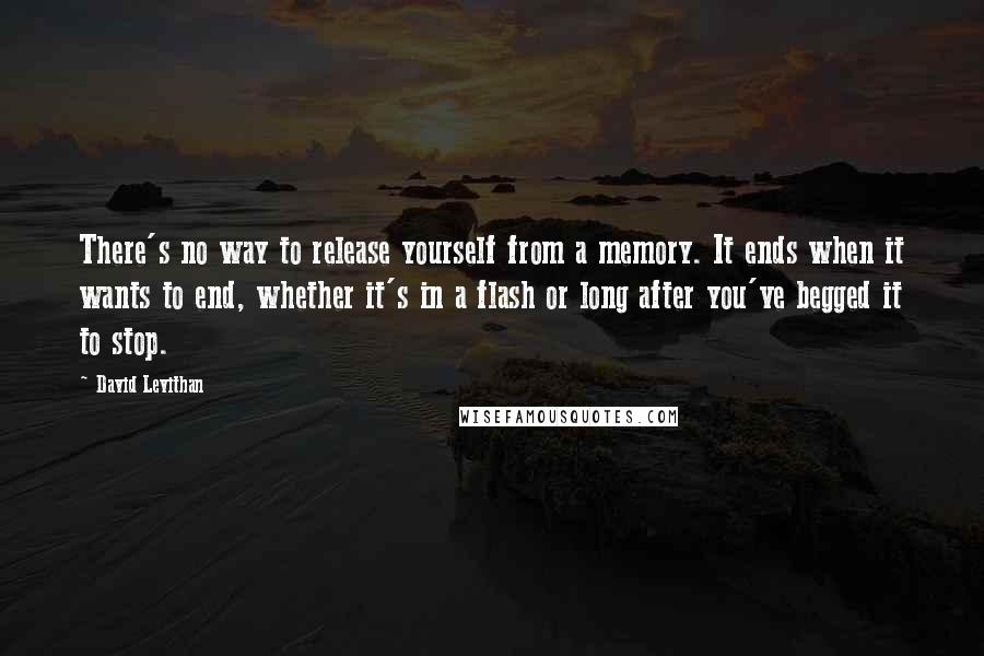 David Levithan Quotes: There's no way to release yourself from a memory. It ends when it wants to end, whether it's in a flash or long after you've begged it to stop.