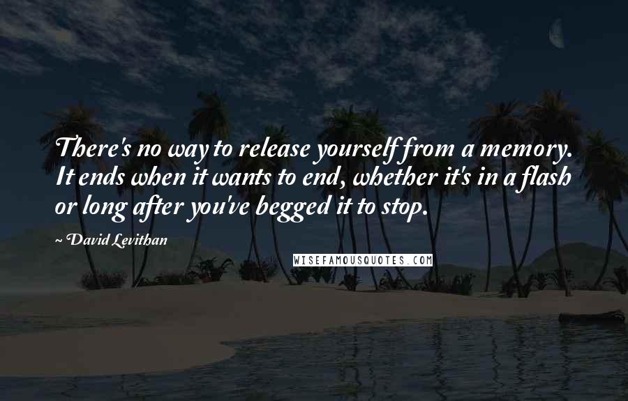 David Levithan Quotes: There's no way to release yourself from a memory. It ends when it wants to end, whether it's in a flash or long after you've begged it to stop.