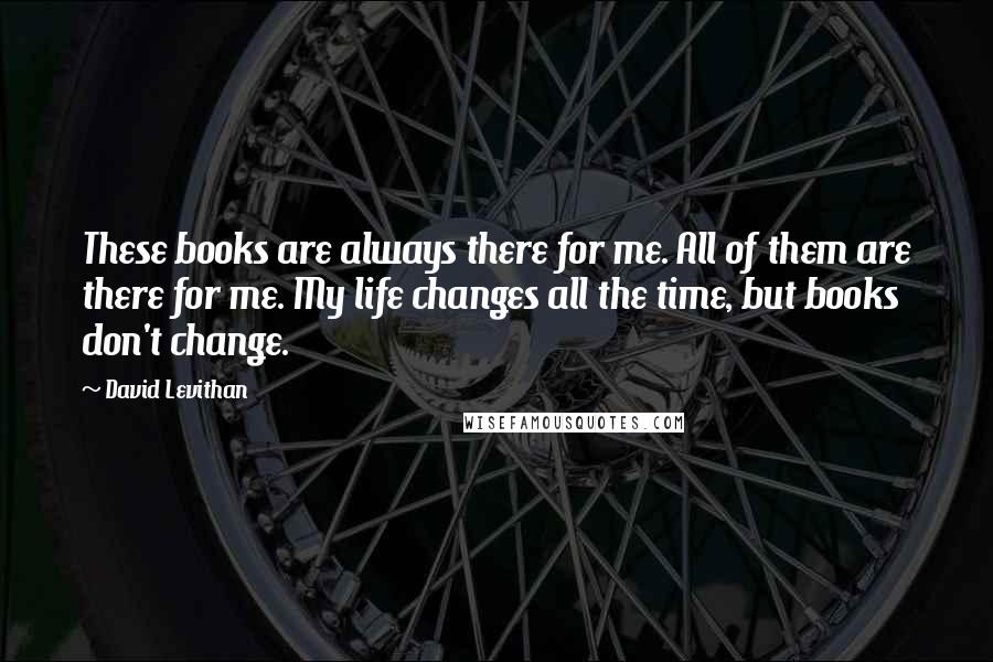 David Levithan Quotes: These books are always there for me. All of them are there for me. My life changes all the time, but books don't change.