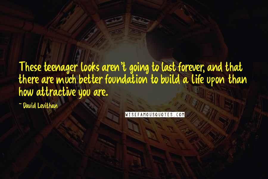 David Levithan Quotes: These teenager looks aren't going to last forever, and that there are much better foundation to build a life upon than how attractive you are.
