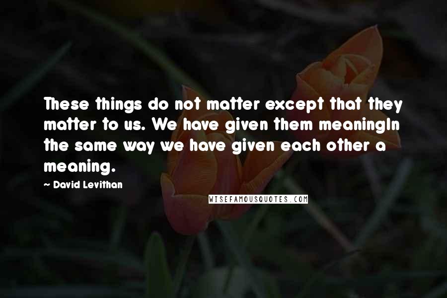 David Levithan Quotes: These things do not matter except that they matter to us. We have given them meaningIn the same way we have given each other a meaning.