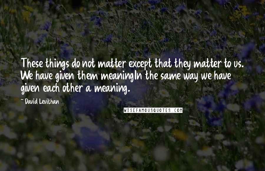David Levithan Quotes: These things do not matter except that they matter to us. We have given them meaningIn the same way we have given each other a meaning.