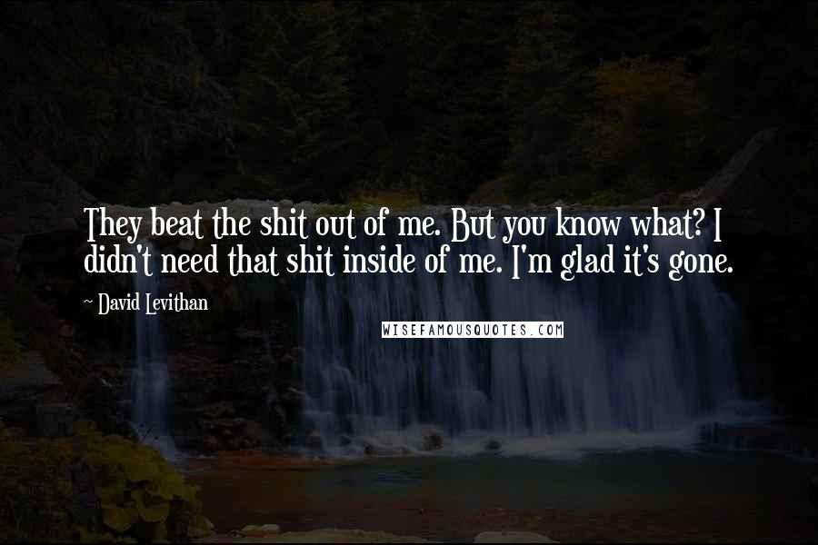 David Levithan Quotes: They beat the shit out of me. But you know what? I didn't need that shit inside of me. I'm glad it's gone.