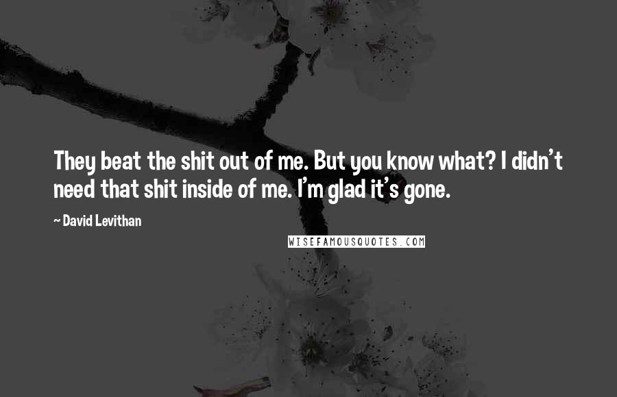 David Levithan Quotes: They beat the shit out of me. But you know what? I didn't need that shit inside of me. I'm glad it's gone.