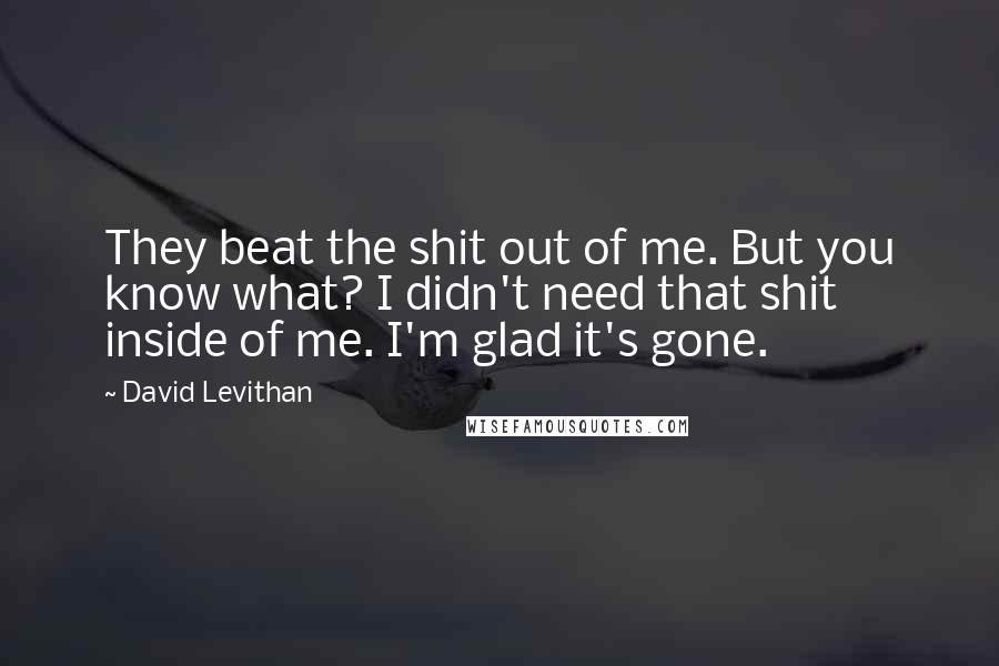 David Levithan Quotes: They beat the shit out of me. But you know what? I didn't need that shit inside of me. I'm glad it's gone.