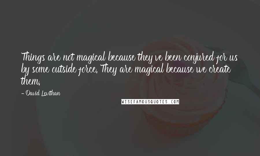 David Levithan Quotes: Things are not magical because they've been conjured for us by some outside force. They are magical because we create them.