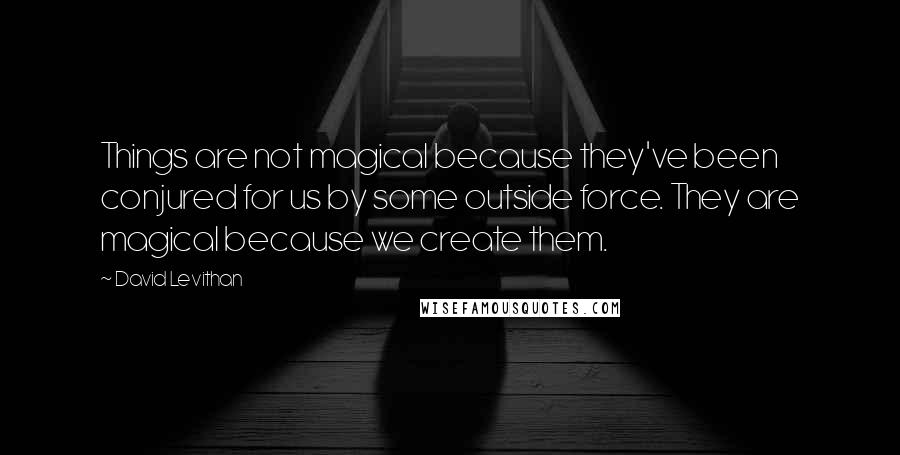 David Levithan Quotes: Things are not magical because they've been conjured for us by some outside force. They are magical because we create them.