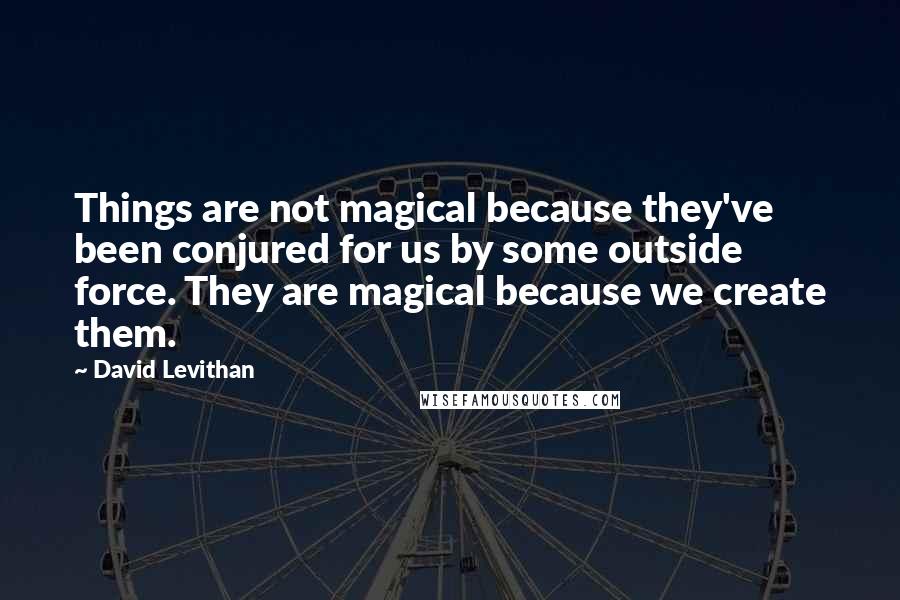 David Levithan Quotes: Things are not magical because they've been conjured for us by some outside force. They are magical because we create them.