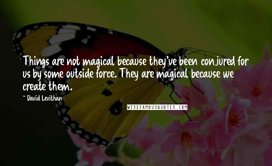 David Levithan Quotes: Things are not magical because they've been conjured for us by some outside force. They are magical because we create them.