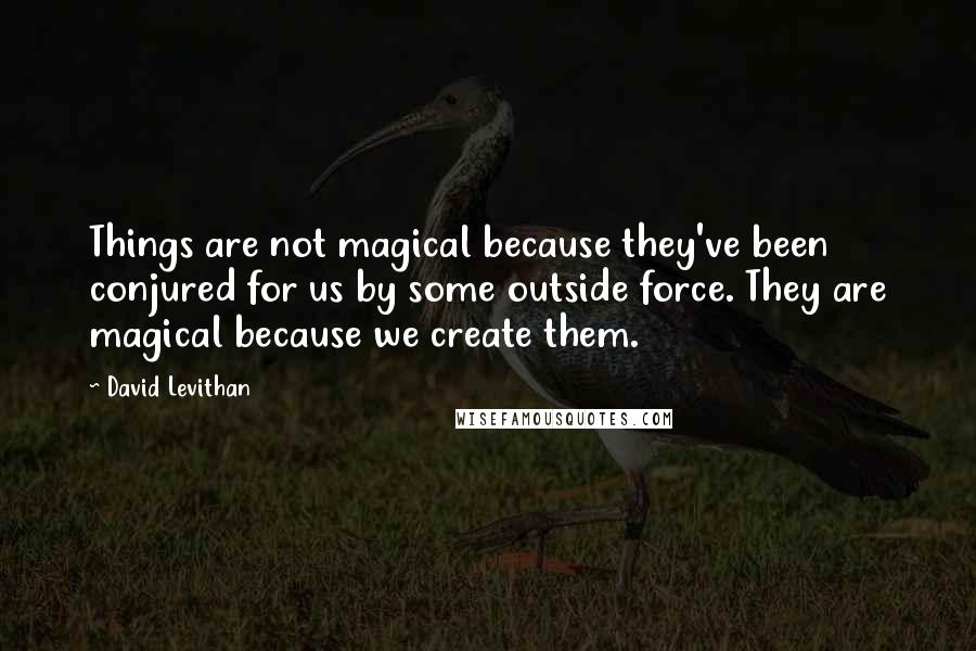 David Levithan Quotes: Things are not magical because they've been conjured for us by some outside force. They are magical because we create them.