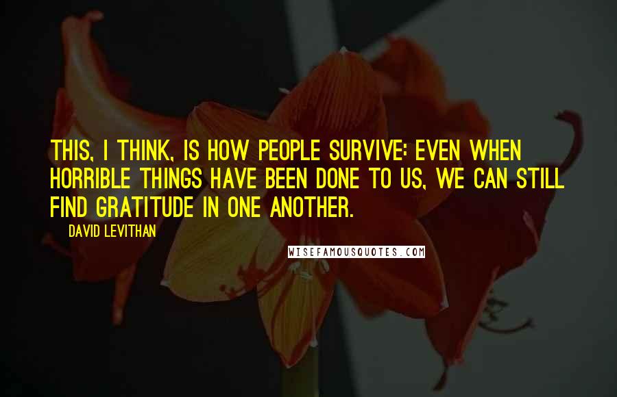 David Levithan Quotes: This, I think, is how people survive: Even when horrible things have been done to us, we can still find gratitude in one another.