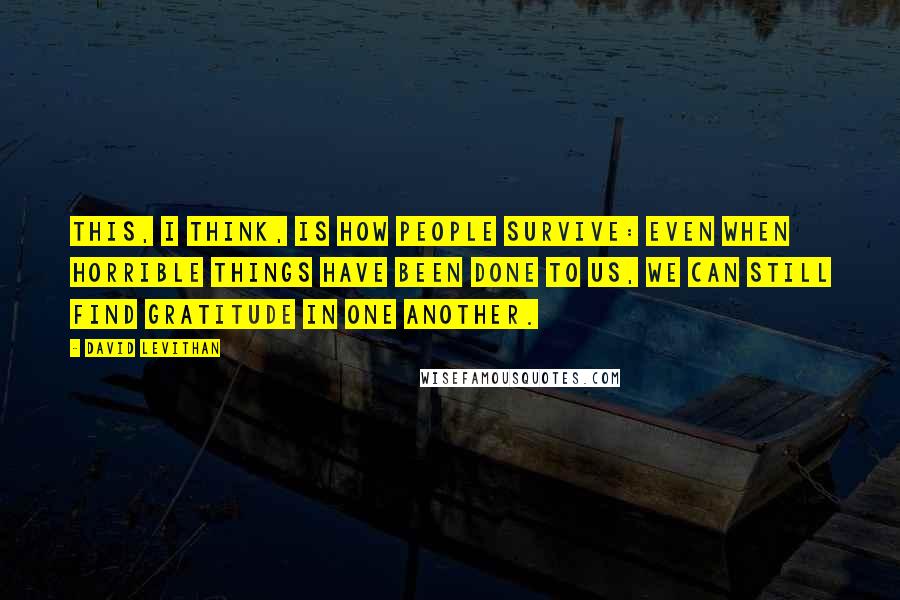 David Levithan Quotes: This, I think, is how people survive: Even when horrible things have been done to us, we can still find gratitude in one another.