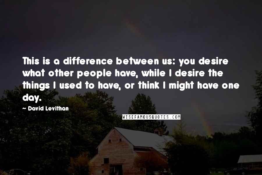 David Levithan Quotes: This is a difference between us: you desire what other people have, while I desire the things I used to have, or think I might have one day.