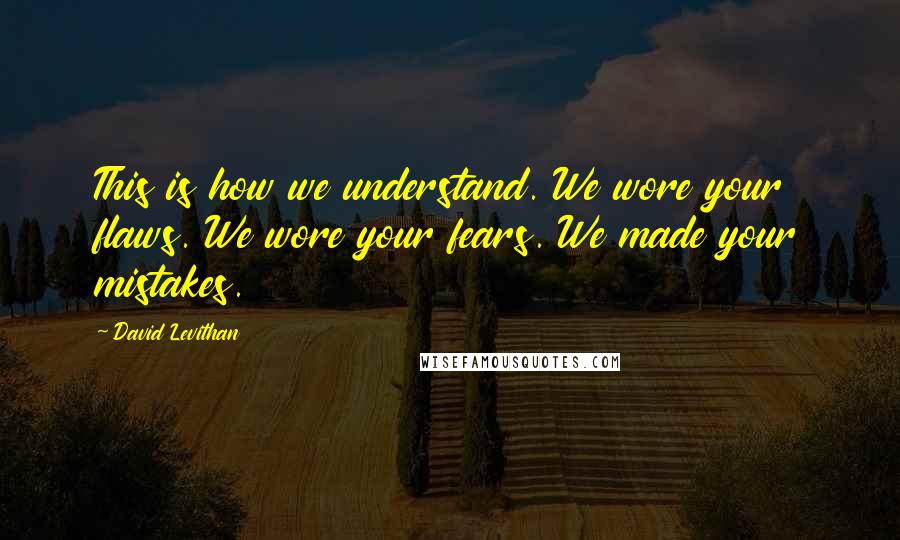 David Levithan Quotes: This is how we understand. We wore your flaws. We wore your fears. We made your mistakes.