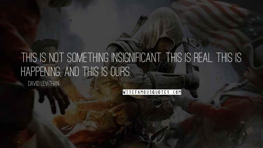 David Levithan Quotes: This is not something insignificant. This is real. This is happening, and this is ours.