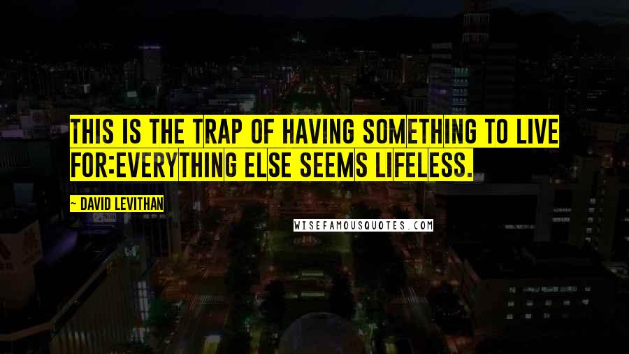 David Levithan Quotes: This is the trap of having something to live for:Everything else seems lifeless.