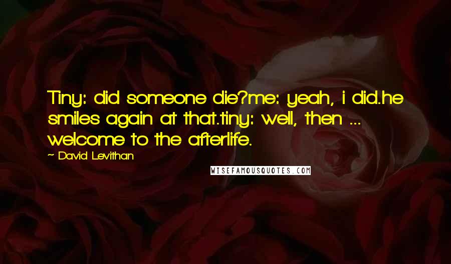 David Levithan Quotes: Tiny: did someone die?me: yeah, i did.he smiles again at that.tiny: well, then ... welcome to the afterlife.
