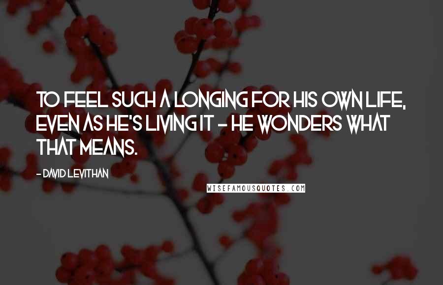 David Levithan Quotes: To feel such a longing for his own life, even as he's living it - he wonders what that means.