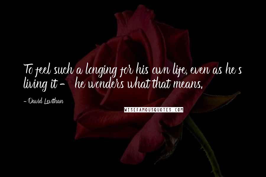 David Levithan Quotes: To feel such a longing for his own life, even as he's living it - he wonders what that means.