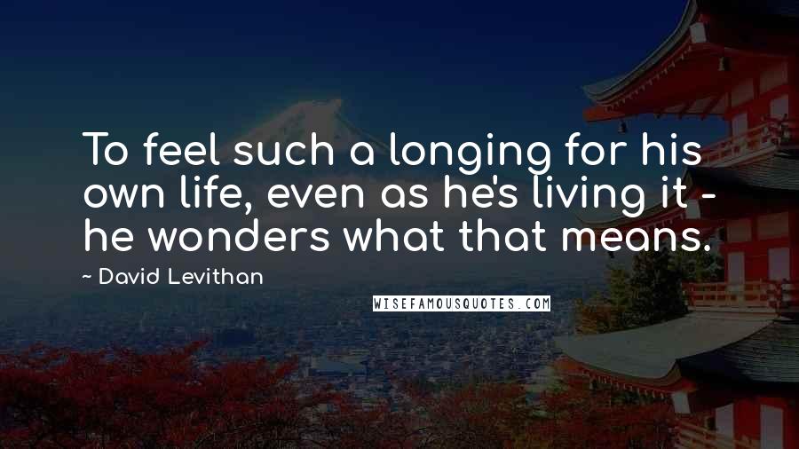 David Levithan Quotes: To feel such a longing for his own life, even as he's living it - he wonders what that means.