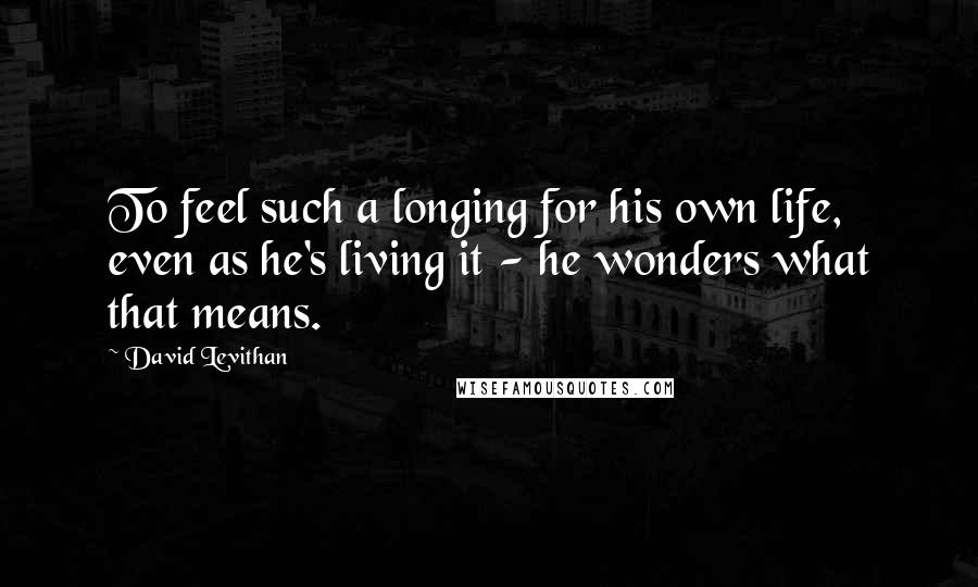 David Levithan Quotes: To feel such a longing for his own life, even as he's living it - he wonders what that means.