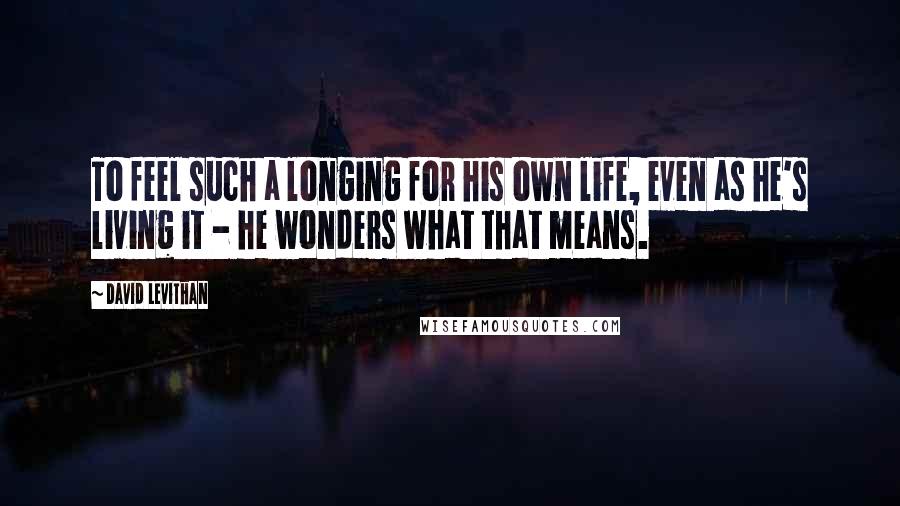 David Levithan Quotes: To feel such a longing for his own life, even as he's living it - he wonders what that means.