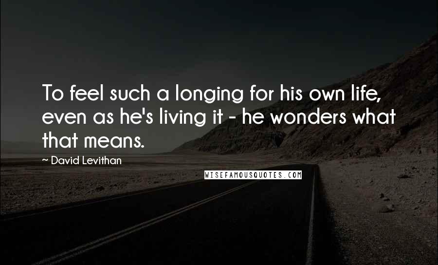 David Levithan Quotes: To feel such a longing for his own life, even as he's living it - he wonders what that means.