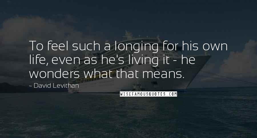 David Levithan Quotes: To feel such a longing for his own life, even as he's living it - he wonders what that means.