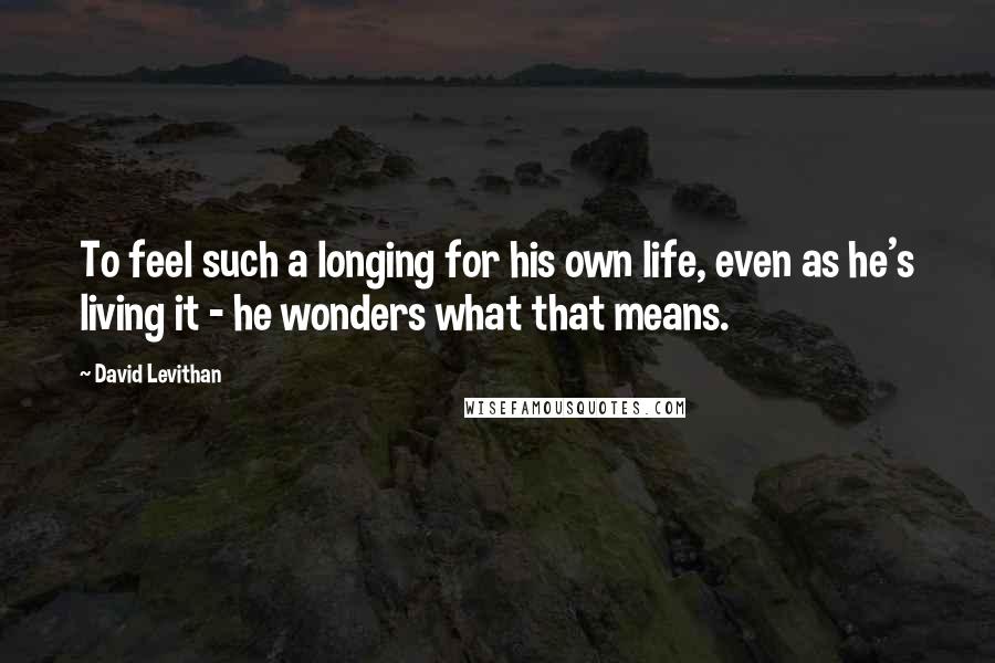 David Levithan Quotes: To feel such a longing for his own life, even as he's living it - he wonders what that means.
