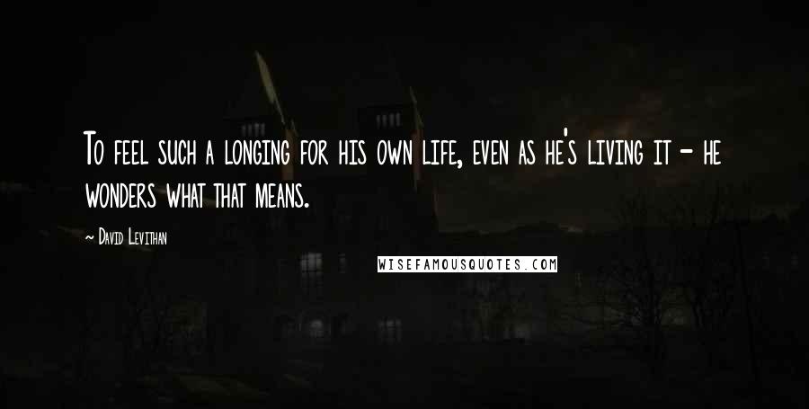 David Levithan Quotes: To feel such a longing for his own life, even as he's living it - he wonders what that means.