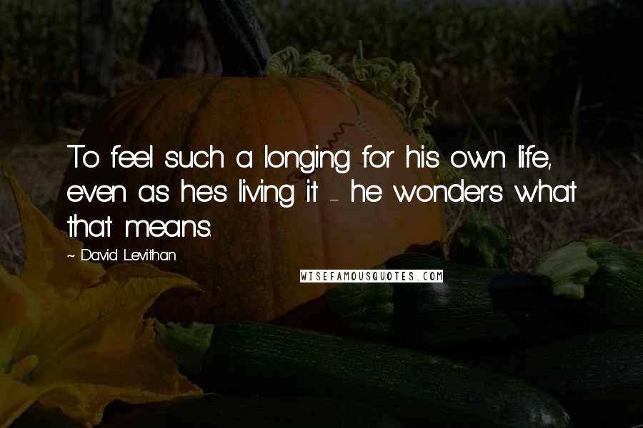 David Levithan Quotes: To feel such a longing for his own life, even as he's living it - he wonders what that means.