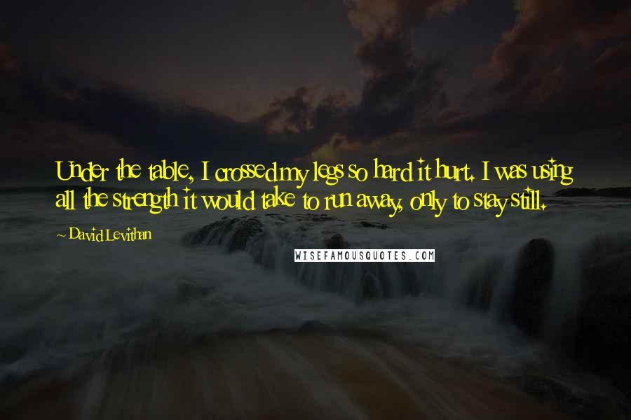 David Levithan Quotes: Under the table, I crossed my legs so hard it hurt. I was using all the strength it would take to run away, only to stay still.