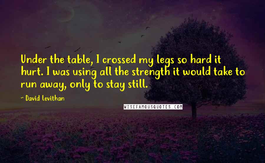 David Levithan Quotes: Under the table, I crossed my legs so hard it hurt. I was using all the strength it would take to run away, only to stay still.