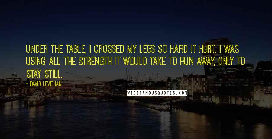 David Levithan Quotes: Under the table, I crossed my legs so hard it hurt. I was using all the strength it would take to run away, only to stay still.